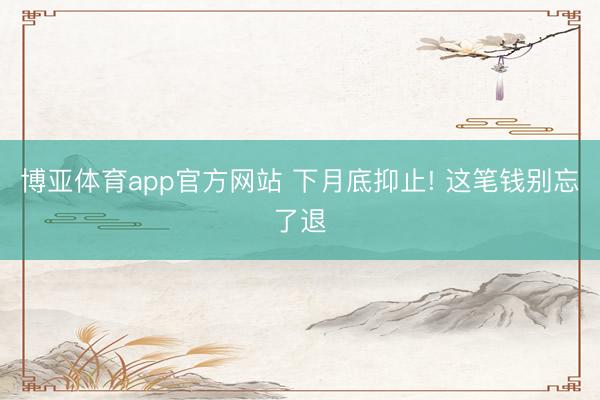 博亚体育app官方网站 下月底抑止! 这笔钱别忘了退