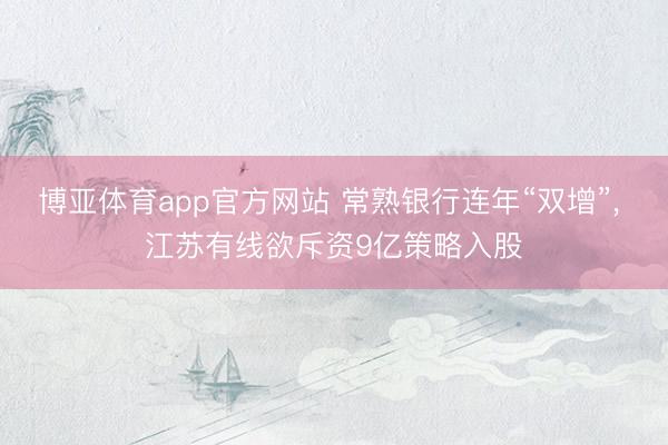 博亚体育app官方网站 常熟银行连年“双增”, 江苏有线欲斥资9亿策略入股