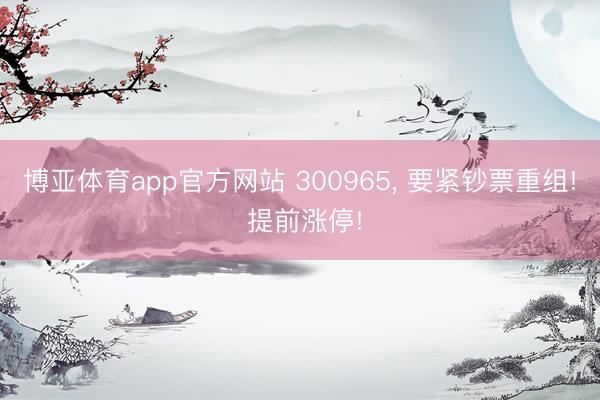 博亚体育app官方网站 300965, 要紧钞票重组! 提前涨停!