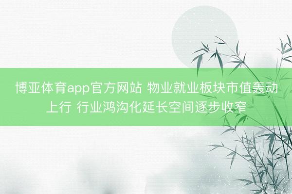 博亚体育app官方网站 物业就业板块市值轰动上行 行业鸿沟化延长空间逐步收窄