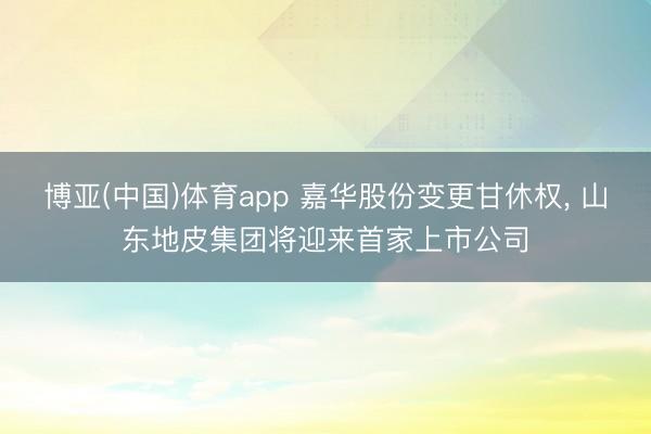 博亚(中国)体育app 嘉华股份变更甘休权， 山东地皮集团将迎来首家上市公司