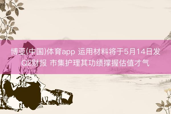 博亚(中国)体育app 运用材料将于5月14日发Q2财报 市集护理其功绩撑握估值才气