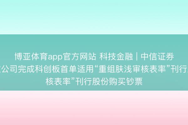 博亚体育app官方网站 科技金融 | 中信证券独家助力中微公司完成科创板首单适用“重组肤浅审核表率”刊行股份购买钞票