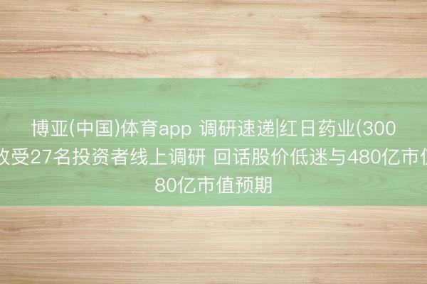 博亚(中国)体育app 调研速递|红日药业(300026)收受27名投资者线上调研 回话股价低迷与480亿市值预期