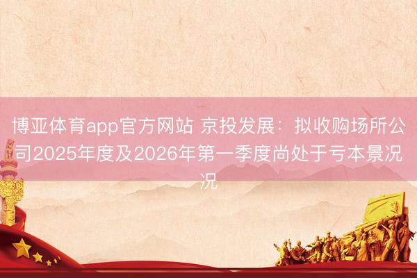 博亚体育app官方网站 京投发展：拟收购场所公司2025年度及2026年第一季度尚处于亏本景况