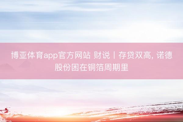 博亚体育app官方网站 财说丨存贷双高， 诺德股份困在铜箔周期里