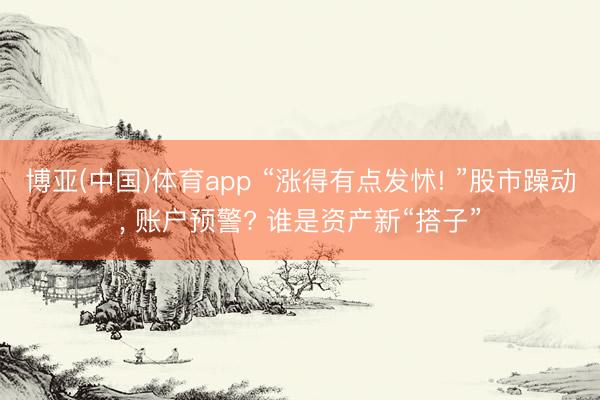 博亚(中国)体育app “涨得有点发怵! ”股市躁动， 账户预警? 谁是资产新“搭子”