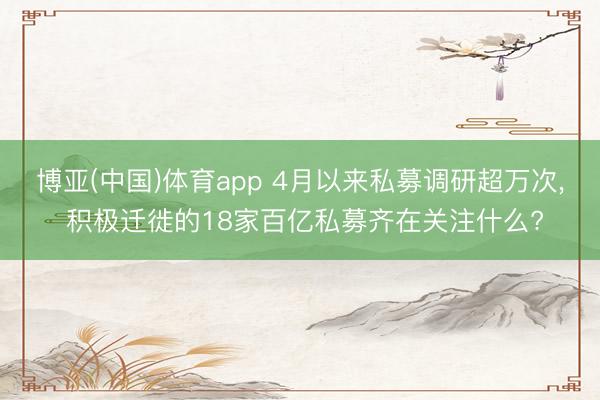 博亚(中国)体育app 4月以来私募调研超万次， 积极迁徙的18家百亿私募齐在关注什么?