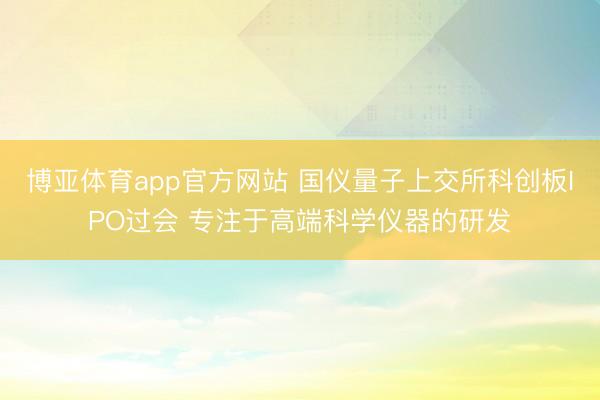博亚体育app官方网站 国仪量子上交所科创板IPO过会 专注于高端科学仪器的研发