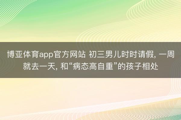 博亚体育app官方网站 初三男儿时时请假， 一周就去一天， 和“病态高自重”的孩子相处