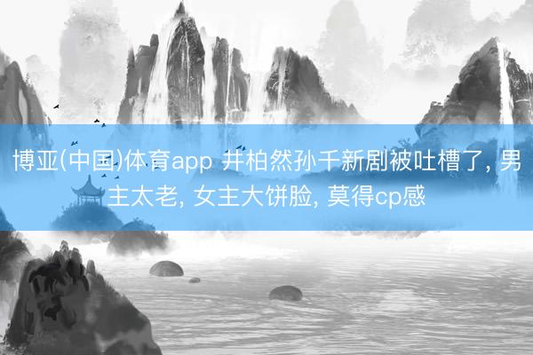 博亚(中国)体育app 井柏然孙千新剧被吐槽了， 男主太老， 女主大饼脸， 莫得cp感
