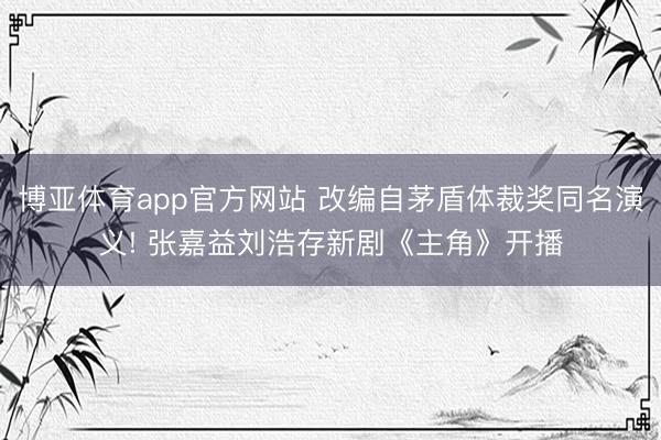 博亚体育app官方网站 改编自茅盾体裁奖同名演义! 张嘉益刘浩存新剧《主角》开播