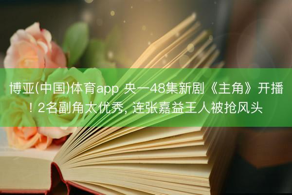 博亚(中国)体育app 央一48集新剧《主角》开播! 2名副角太优秀， 连张嘉益王人被抢风头