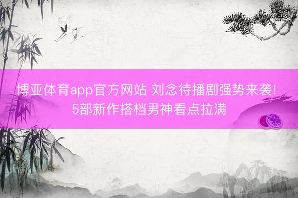博亚体育app官方网站 刘念待播剧强势来袭! 5部新作搭档男神看点拉满