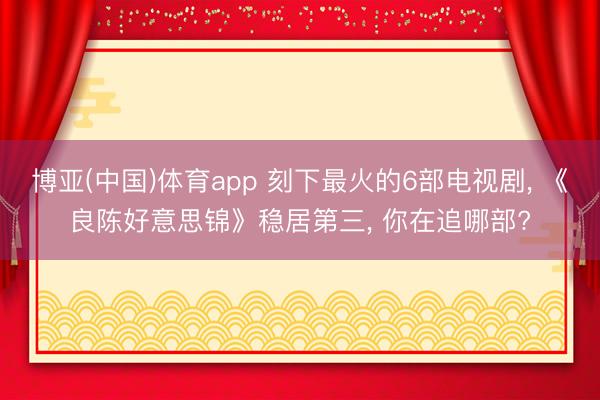 博亚(中国)体育app 刻下最火的6部电视剧， 《良陈好意思锦》稳居第三， 你在追哪部?