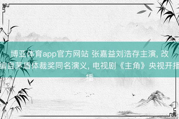 博亚体育app官方网站 张嘉益刘浩存主演， 改编自茅盾体裁奖同名演义， 电视剧《主角》央视开播