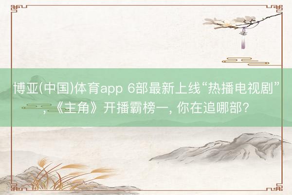 博亚(中国)体育app 6部最新上线“热播电视剧”， 《主角》开播霸榜一， 你在追哪部?