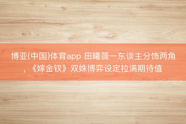 博亚(中国)体育app 田曦薇一东谈主分饰两角， 《嫁金钗》双姝博弈设定拉满期待值