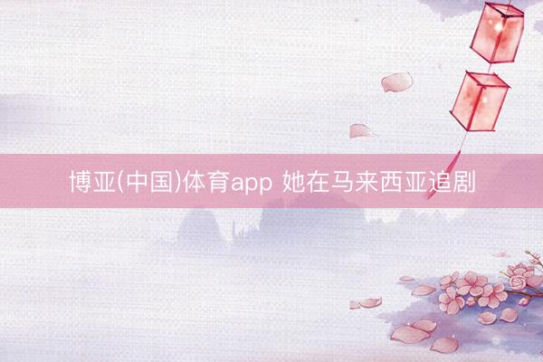 博亚(中国)体育app 她在马来西亚追剧