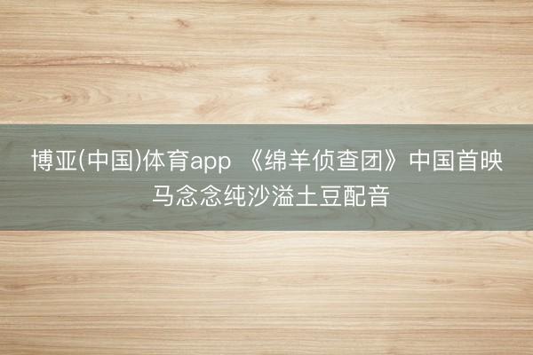 博亚(中国)体育app 《绵羊侦查团》中国首映 马念念纯沙溢土豆配音