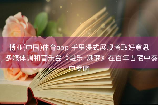 博亚(中国)体育app 千里浸式展现考取好意思学, 多媒体调和音乐会《融乐·溯梦》在百年古宅中奏响