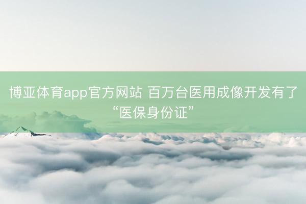 博亚体育app官方网站 百万台医用成像开发有了“医保身份证”