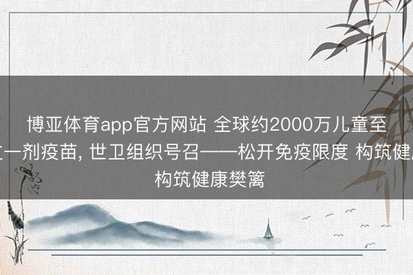 博亚体育app官方网站 全球约2000万儿童至少错过一剂疫苗， 世卫组织号召——松开免疫限度 构筑健康樊篱