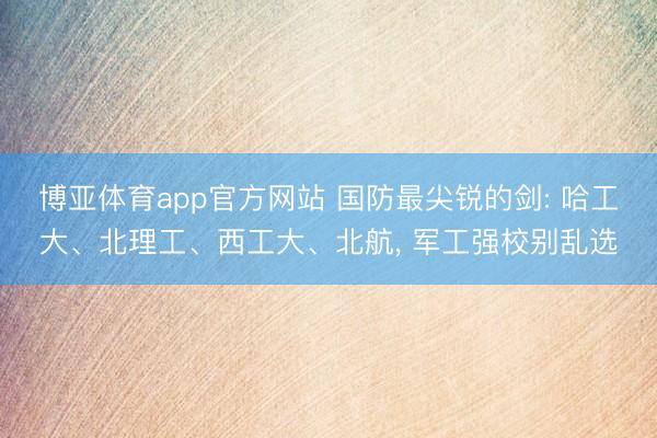 博亚体育app官方网站 国防最尖锐的剑: 哈工大、北理工、西工大、北航， 军工强校别乱选