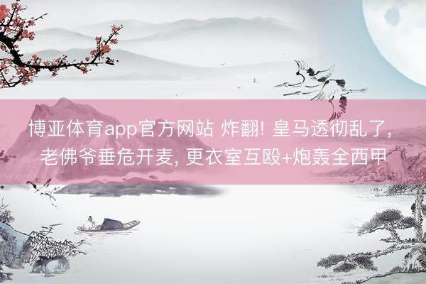 博亚体育app官方网站 炸翻! 皇马透彻乱了， 老佛爷垂危开麦， 更衣室互殴+炮轰全西甲