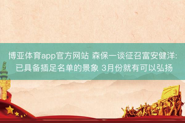 博亚体育app官方网站 森保一谈征召富安健洋: 已具备插足名单的景象 3月份就有可以弘扬