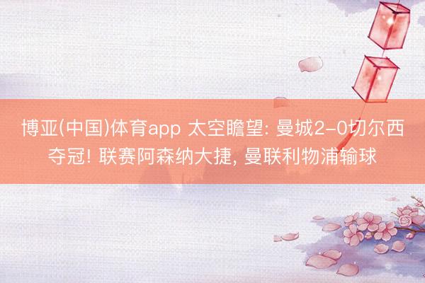 博亚(中国)体育app 太空瞻望: 曼城2-0切尔西夺冠! 联赛阿森纳大捷, 曼联利物浦输球
