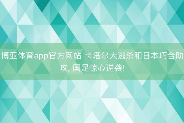 博亚体育app官方网站 卡塔尔大逃杀和日本巧合助攻， 国足惊心逆袭!