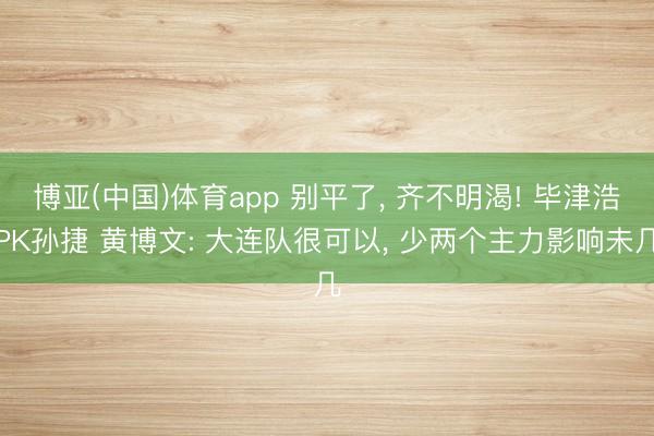 博亚(中国)体育app 别平了, 齐不明渴! 毕津浩PK孙捷 黄博文: 大连队很可以, 少两个主力影响未几