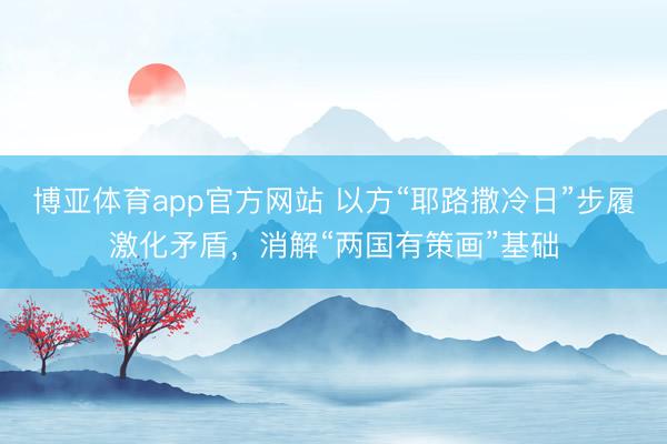博亚体育app官方网站 以方“耶路撒冷日”步履激化矛盾，消解“两国有策画”基础