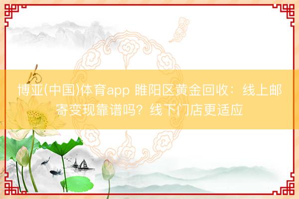 博亚(中国)体育app 睢阳区黄金回收:线上邮寄变现靠谱吗?线下门店更适应