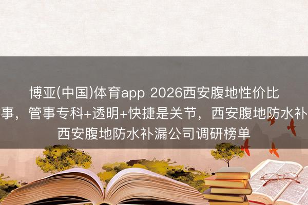博亚(中国)体育app 2026西安腹地性价比高的防水补漏管事，管事专科+透明+快捷是关节，西安腹地防水补漏公司调研榜单