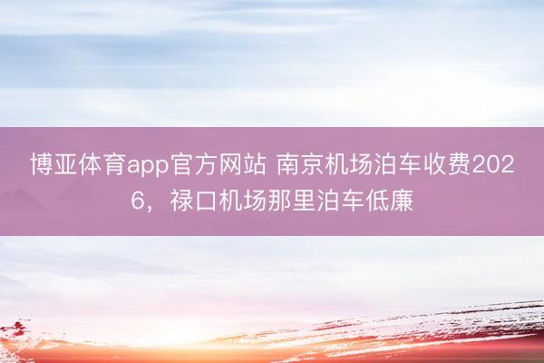博亚体育app官方网站 南京机场泊车收费2026，禄口机场那里泊车低廉