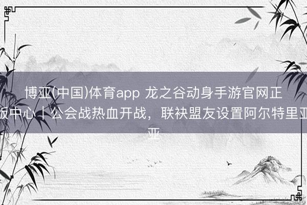 博亚(中国)体育app 龙之谷动身手游官网正版中心｜公会战热血开战，联袂盟友设置阿尔特里亚