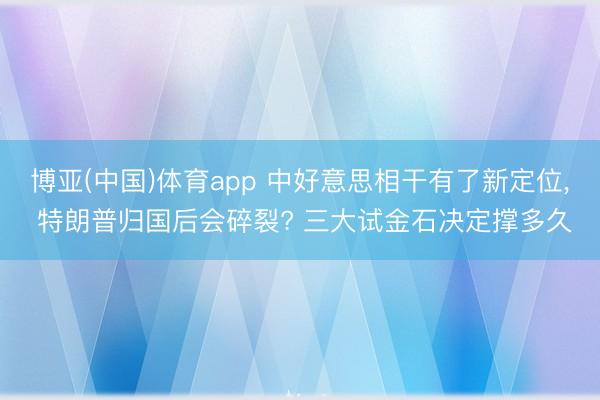 博亚(中国)体育app 中好意思相干有了新定位， 特朗普归国后会碎裂? 三大试金石决定撑多久