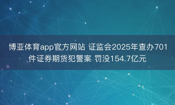 博亚体育app官方网站 证监会2025年查办701件证券期货犯警案 罚没154.7亿元