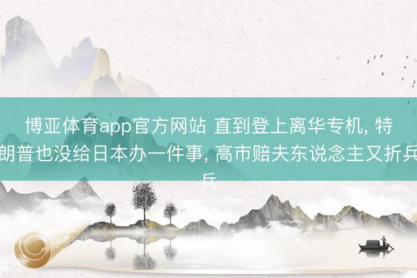 博亚体育app官方网站 直到登上离华专机， 特朗普也没给日本办一件事， 高市赔夫东说念主又折兵