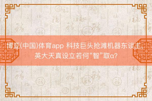 博亚(中国)体育app 科技巨头抢滩机器东谈主， 英大天真设立若何“智”取α?