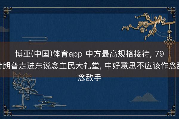 博亚(中国)体育app 中方最高规格接待， 79岁特朗普走进东说念主民大礼堂， 中好意思不应该作念敌手