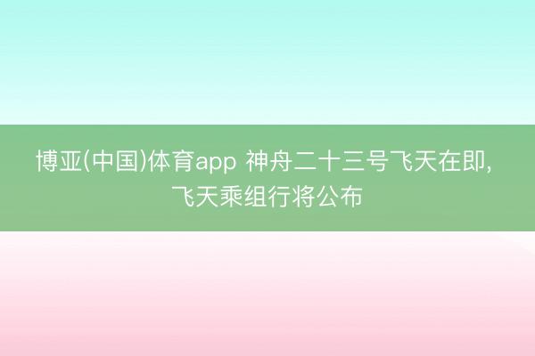 博亚(中国)体育app 神舟二十三号飞天在即， 飞天乘组行将公布
