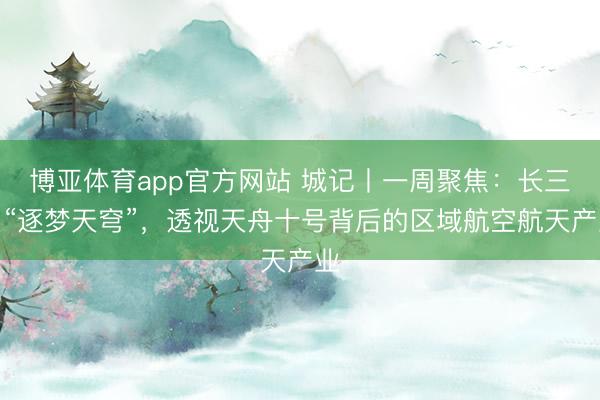 博亚体育app官方网站 城记丨一周聚焦：长三角“逐梦天穹”，透视天舟十号背后的区域航空航天产业
