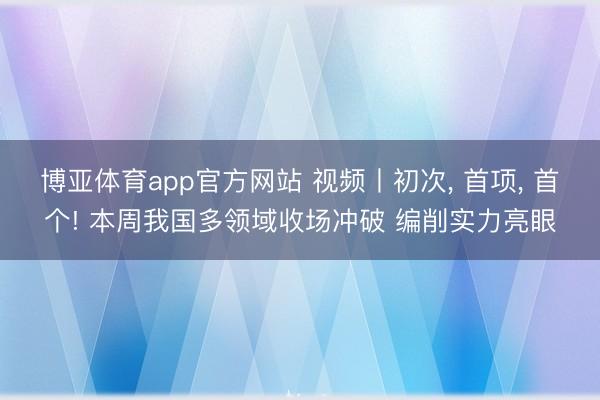 博亚体育app官方网站 视频丨初次， 首项， 首个! 本周我国多领域收场冲破 编削实力亮眼