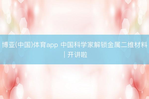 博亚(中国)体育app 中国科学家解锁金属二维材料 | 开讲啦