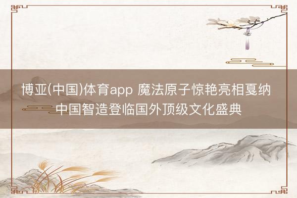 博亚(中国)体育app 魔法原子惊艳亮相戛纳 中国智造登临国外顶级文化盛典