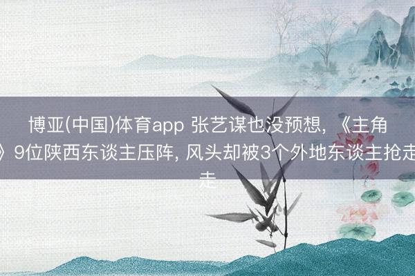 博亚(中国)体育app 张艺谋也没预想， 《主角》9位陕西东谈主压阵， 风头却被3个外地东谈主抢走