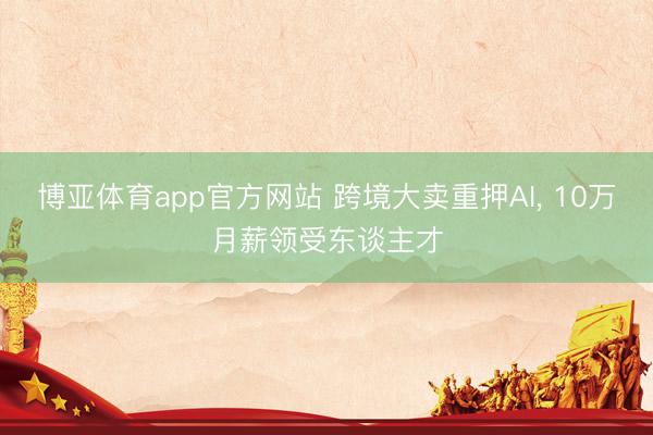 博亚体育app官方网站 跨境大卖重押AI， 10万月薪领受东谈主才